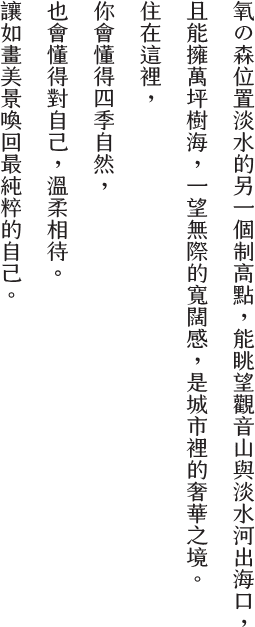 氧之森位置淡水的另一個制高點,能眺望觀音山與淡水河出海口,且能擁萬坪樹海,一望無際的寬闊感,是城市裡的奢華之境 。 住在這裡,你會懂得四季自水然,也會懂得對自己,溫柔相待。 讓如晝美景喚回最純粹的自己,讓氧之森,成為你的家。